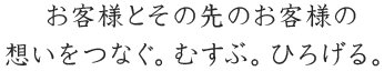 お客様とその先のお客様の想いをつなぐ。むすぶ。ひろげる。